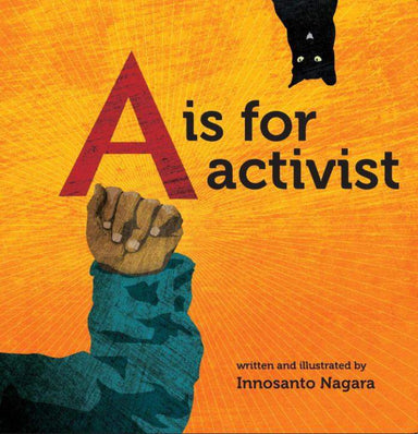 A is for Activist cover. Yellow Background, with an illustrated child's arm held up in a fist in the lower left corner. A black cat hangs upside down in the upper right corner. The title is printed across the middle. lower right corner reads "written and illustrated by Innosanto Nagara"